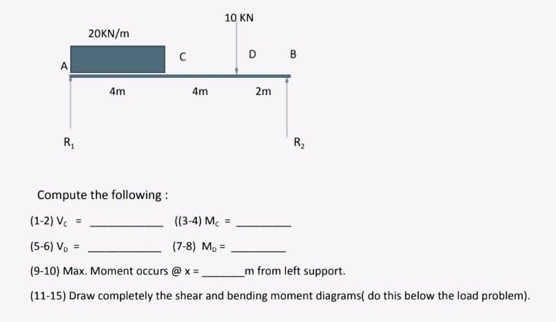 A
20KN/m
4m
R₁
R₂
Compute the following:
(1-2) Vc
=
((3-4) Mc
(5-6) V₁ =
(7-8) MD=
(9-10) Max. Moment occurs @ x = _____m from left support.
(11-15) Draw completely the shear and bending moment diagrams( do this below the load problem).
C
10 KN
4m
=
D B
2m