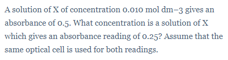 A solution of X of concentration o.010 mol dm-3 gives an
absorbance of 0.5. What concentration is a solution ofX
which gives an absorbance reading of 0.25? Assume that the
same optical cell is used for both readings.
