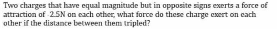 Two charges that have equal magnitude but in opposite signs exerts a force of
attraction of -2.5N on each other, what force do these charge exert on each
other if the distance between them tripled?