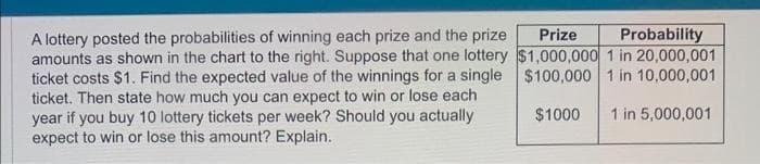 A lottery posted the probabilities of winning each prize and the prize
amounts as shown in the chart to the right. Suppose that one lottery
ticket costs $1. Find the expected value of the winnings for a single
ticket. Then state how much you can expect to win or lose each
year if you buy 10 lottery tickets per week? Should you actually
expect to win or lose this amount? Explain.
Prize Probability
$1,000,000 1 in 20,000,001
$100,000 1 in 10,000,001
$1000
1 in 5,000,001