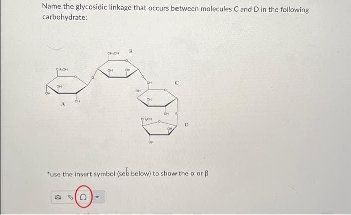 Name the glycosidic linkage that occurs between molecules C and D in the following
carbohydrate:
CHỊCH
OH
OH
6
CH₂OH
с
OH
B
OH
OH
OH
CHÍNH
OH
OH
0
*use the insert symbol (see below) to show the x or B
D