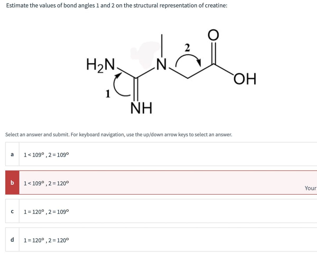 Estimate the values of bond angles 1 and 2 on the structural representation of creatine:
a
b
C
1 < 109°, 2 = 109⁰
1 < 109°, 2 = 120⁰
1 = 120°, 2 = 109⁰
H2N
Select an answer and submit. For keyboard navigation, use the up/down arrow keys to select an answer.
1 = 120°, 2= 120⁰
1
العالم
NH
N
0
2
OH
Your