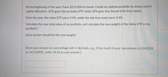 At the beginning of the year I have $125,000 to invest. I build my optimal portfolio by doing careful
capital allocation. 65% goes into an Index ETF, while 35% goes into Secure (risk-free) assets.
Over the year, the index ETF earns 9.9%, while the risk-free asset earns 2.4%.
Calculate the new total value of my portfolio, and calculate the new weight of the Index ETF in my
portfolio?
(your answer should be the new weight)
(Give your answer as a percentage with 2 decimals, e.g., if the result of your calculations is 0.345224
(or 34.5224%), enter 34.52 as your answer.)