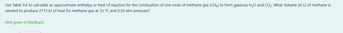 Use Table 9.4 to calculate an approximate enthalpy or heat of reaction for the combustion of one mole of methane gas (CH4) to form gaseous H₂O and CO₂. What Volume (in L) of methane is
needed to produce 2715 kJ of heat for methane gas at 33 °C and 9.50 atm pressure?
Hint given in feedback