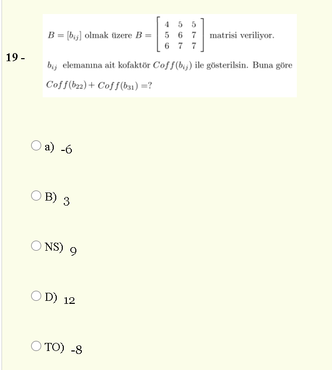 4 5 5
5 6 7
matrisi veriliyor.
B = [bij] olmak üzere B =
6 7 7
19 -
bij elemanına ait kofaktör Coff(bij) ile gösterilsin. Buna göre
Coff(b22)+ Coff(b31) =?
a) -6
B) 3
O NS) 9
O D) 12
O TO) -8
