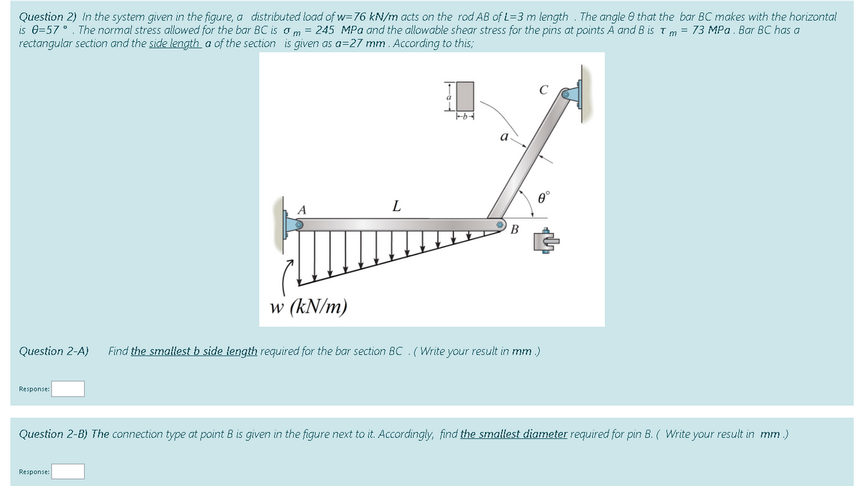 Question 2) In the system given in the figure, a distributed load of w=76 kN/m acts on the rod AB of L=3 m length . The angle 8 that the bar BC makes with the horizontal
is 0=57 °. The normal stress allowed for the bar BC is o m = 245 MPa and the allowable shear stress for the pins at points A and B is Tm = 73 MPa. Bar BC has a
rectangular section and the side length a of the section is given as a=27 mm . According to this;
A
L
В
w (kN/m)
Question 2-A)
Find the smallest b side fength required for the bar section BC .(Write your result in mm.)
Response:
Question 2-B) The connection type at point B is given in the figure next to it. Accordingly, find the smaltest diameter required for pin B. ( Write your result in mm.)
Response:
