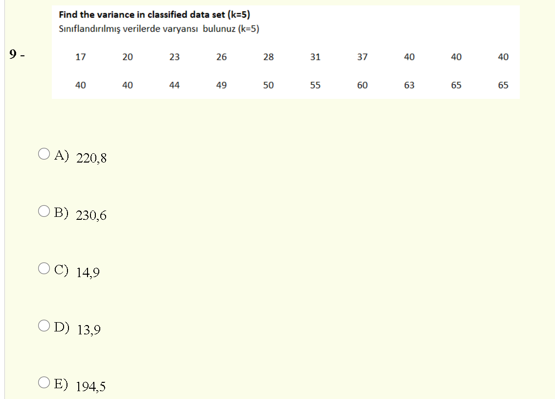 Find the variance in classified data set (k=5)
Sınıflandırılmış verilerde varyansı bulunuz (k=5)
9 -
17
20
23
26
28
31
37
40
40
40
40
40
44
49
50
55
60
63
65
65
O A) 220,8
O B) 230,6
O C) 14,9
O D) 13,9
O E) 194,5
