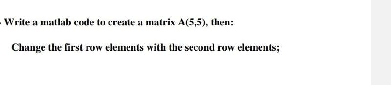 Write a matlab code to create a matrix A(5,5), then:
Change the first row elements with the second row elements;
