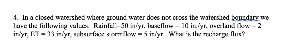 4. In a closed watershed where ground water does not cross the watershed boundary we
have the following values: Rainfall-50 in/yr, baseflow = 10 in./yr, overland flow = 2
in/yr, ET = 33 in/yr, subsurface stormflow = 5 in/yr. What is the recharge flux?