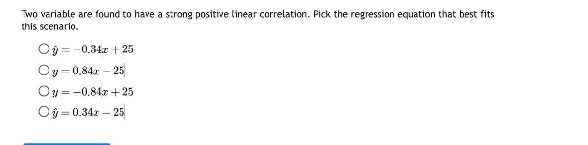 Two variable are found to have a strong positive linear correlation. Pick the regression equation that best fits
this scenario.
y = -0.34x + 25
y = 0.84x25
Oy = -0.84x + 25
Oŷ = 0.34x - 25