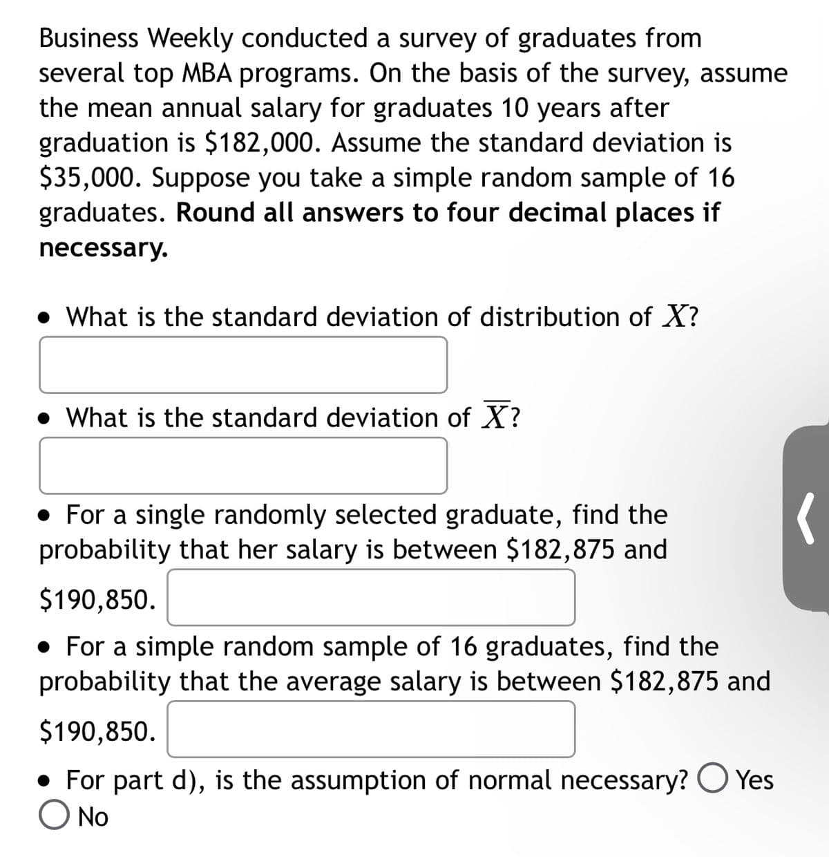 Business Weekly conducted a survey of graduates from
several top MBA programs. On the basis of the survey, assume
the mean annual salary for graduates 10 years after
graduation is $182,000. Assume the standard deviation is
$35,000. Suppose you take a simple random sample of 16
graduates. Round all answers to four decimal places if
necessary.
• What is the standard deviation of distribution of X?
• What is the standard deviation of X?
• For a single randomly selected graduate, find the
probability that her salary is between $182,875 and
$190,850.
• For a simple random sample of 16 graduates, find the
probability that the average salary is between $182,875 and
$190,850.
For part d), is the assumption of normal necessary? Yes
O No
(