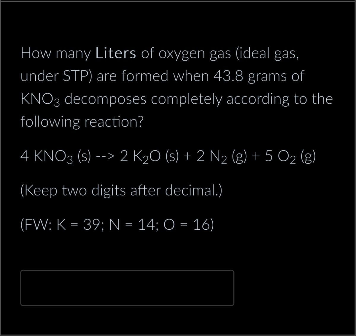 How many Liters of oxygen gas (ideal gas,
under STP) are formed when 43.8 grams of
KNO3 decomposes completely according to the
following reaction?
4 KNO3 (s) --> 2 K₂O (s) + 2 N₂ (g) + 5 O₂ (g)
(Keep two digits after decimal.)
(FW: K = 39; N = 14; O = 16)