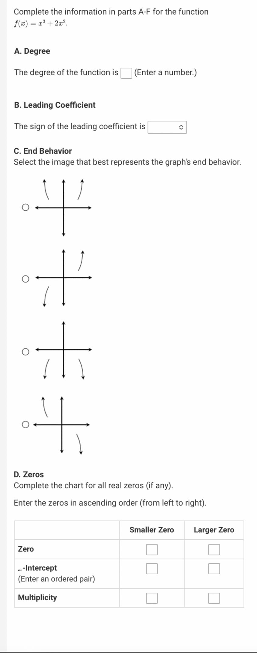 ---

Complete the information in parts A-F for the function \( f(x) = x^3 + 2x^2 \).

### A. Degree
The degree of the function is [ ] (Enter a number.)

### B. Leading Coefficient
The sign of the leading coefficient is [ \(\downarrow \) ] (select positive or negative).

### C. End Behavior
Select the image that best represents the graph's end behavior.

- [ ] Up-Up
- [ ] Up-Down
- [ ] Down-Up
- [ ] Down-Down

Diagram options:
1. The graph has both ends going upwards.
2. The graph has the left end going downwards and the right end going upwards.
3. The graph has the left end going upwards and the right end going downwards.
4. The graph has both ends going downwards.

### D. Zeros
Complete the chart for all real zeros (if any).

Enter the zeros in ascending order (from left to right).

| Zero                         | Smaller Zero | Larger Zero |
|------------------------------|--------------|-------------|
| Zero                         | [ ]          | [ ]         |
| \(\omega\)-Intercept (Enter an ordered pair) | [ ]          | [ ]         |
| Multiplicity                 | [ ]          | [ ]         |

---

This information will guide students in identifying key features of a given polynomial function, including its degree, leading coefficient, end behavior, and zeros. Each part of the exercise provides a structured approach to understanding the function's behavior and characteristics.