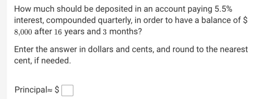 How much should be deposited in an account paying 5.5%
interest, compounded quarterly, in order to have a balance of $
8,000 after 16 years and 3 months?
Enter the answer in dollars and cents, and round to the nearest
cent, if needed.
Principal $