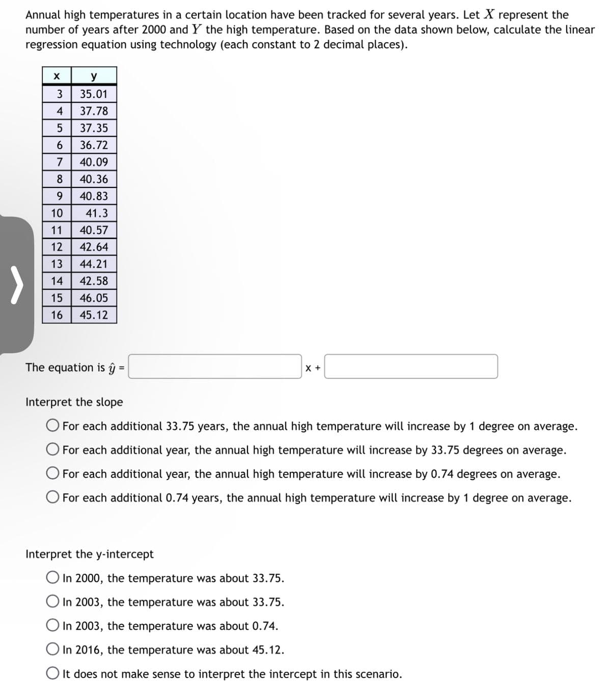 Annual high temperatures in a certain location have been tracked for several years. Let X represent the
number of years after 2000 and Y the high temperature. Based on the data shown below, calculate the linear
regression equation using technology (each constant to 2 decimal places).
X
y
3
35.01
4
37.78
5
37.35
6
36.72
7 40.09
8
40.36
9
40.83
10
41.3
11 40.57
12 42.64
13
44.21
14 42.58
15 46.05
16
45.12
The equation is ĝ ŷ =
X +
Interpret the slope
O For each additional 33.75 years, the annual high temperature will increase by 1 degree on average.
O For each additional year, the annual high temperature will increase by 33.75 degrees on average.
For each additional year, the annual high temperature will increase by 0.74 degrees on average.
O For each additional 0.74 years, the annual high temperature will increase by 1 degree on average.
Interpret the y-intercept
O In 2000, the temperature was about 33.75.
O In 2003, the temperature was about 33.75.
O In 2003, the temperature was about 0.74.
O In 2016, the temperature was about 45.12.
O It does not make sense to interpret the intercept in this scenario.