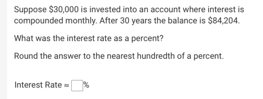Suppose $30,000 is invested into an account where interest is
compounded monthly. After 30 years the balance is $84,204.
What was the interest rate as a percent?
Round the answer to the nearest hundredth of a percent.
Interest Rate =
olo
%