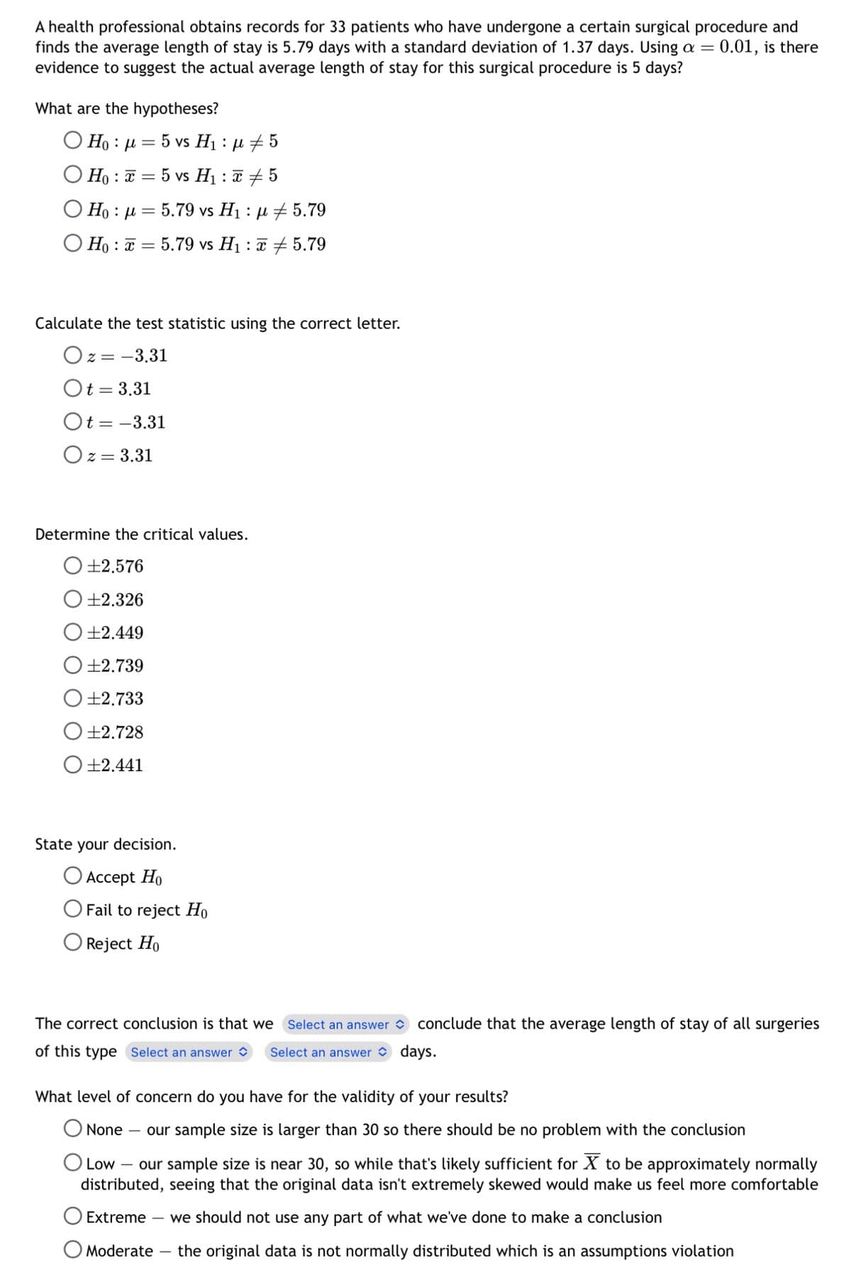 A health professional obtains records for 33 patients who have undergone a certain surgical procedure and
finds the average length of stay is 5.79 days with a standard deviation of 1.37 days. Using a
evidence to suggest the actual average length of stay for this surgical procedure is 5 days?
What are the hypotheses?
O Hoμ5 vs H₁ : μ #5
=
Ho : x = 5 vs H₁ : x # 5
O H : |= 5.79 vs H1 : @#5.79
OHo5.79 vs H₁5.79
Calculate the test statistic using the correct letter.
Oz= -3.31
Ot = 3.31
Ot= -3.31
Oz = 3.31
Determine the critical values.
+2.576
+2.326
+2.449
±2.739
±2.733
±2.728
+2.441
State your decision.
O Accept Ho
Fail to reject Ho
Reject Ho
days.
= 0.01, is there
The correct conclusion is that we Select an answer conclude that the average length of stay of all surgeries
of this type Select an answer Select an answer
What level of concern do you have for the validity of your results?
O None
=
- our sample size is larger than 30 so there should be no problem with the conclusion
Low - our sample size is near 30, so while that's likely sufficient for X to be approximately normally
distributed, seeing that the original data isn't extremely skewed would make us feel more comfortable
Extreme we should not use any part of what we've done to make a conclusion
O Moderate the original data is not normally distributed which is an assumptions violation