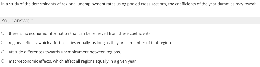 In a study of the determinants of regional unemployment rates using pooled cross sections, the coefficients of the year dummies may reveal:
Your answer:
O there is no economic information that can be retrieved from these coefficients.
O regional effects, which affect all cities equally, as long as they are a member of that region.
O attitude differences towards unemployment between regions.
macroeconomic effects, which affect all regions equally in a given year.
