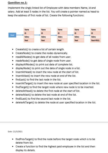 Question no.1:
Implement the singly linked list of Employee with data members Name, id and
salary. Add at least 5 nodes in the list. You will create a pointer named as head to
keep the address of first node of list. Create the following functions:
Name
Name
Name
Name
Name
ID
ID
Head
Salary
Salary
Salary
Salary
Salary
Next
Next
Next
Next
NextaNULL
• Createlist() to create a list of certain length.
• CreateNode() to create the nodes dynamically.
• readAlINodes() to get data of all nodes from user.
readeNode() to get data of single node from user.
displayAlINodes() to print out data of complete list.
displayNode() to print out the data of single node in a list.
InsertAtHead() to insert the new node at the start of list.
InsertAtlast() to insert the new node at end of the list.
findlast() to find the last node in the list.
insertAtTarget() to insert the new node at user specified location in the list.
findTarget() to find the target node where new node is to be inserted.
deleteAtHead() to delete the first node at the start of list.
• deleteAtlast() to delete the last node at end of the list.
• findSLast() to find the second last node in the list.
• deleteAtTarget() to delete the node at user specified location in the list.
Date: 21/3/2021
• findPrevTarget() to find the node before the target node which is to be
delete from list.
• Create a function to find the highest paid employee in the list and then
display its details.
