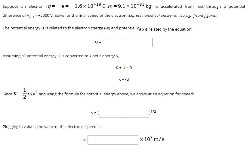 Suppose an electron (q = - e= - 1.6 x 10-19 C.m = 9.1 x 10-31 kg) is accelerated from rest through a potential
difference of Vab = +5000 V. Solve for the final speed of the electron. Express numerical answer in two significant figures.
The potential energy U is related to the electron charge (-e) and potential Vab is related by the equation:
U =
Assuming all potential energy U is converted to kinetic energy K,
K+U= 0
K= -U
1
Since K=mv and using the formula for potential energy above, we arrive at an equation for speed:
1/2
Plugging in values, the value of the electron's speed is:
x 107 m/s
V=
