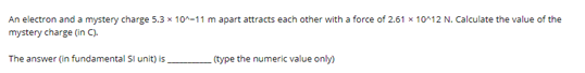 An electron and a mystery charge 5.3 x 10^-11 m apart attracts each other with a force of 2.61 x 10^12 N. Calculate the value of the
mystery charge (in C).
The answer (in fundamental Si unit) is
(type the numeric value only)

