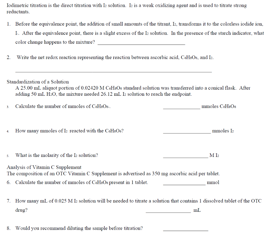 Iodimetric titration is the direct titration with I2 solution. I2 is a weak oxidizing agent and is used to titrate strong
reductants.
1. Before the equivalence point, the addition of small amounts of the titrant, I2, transforms it to the colorless iodide ion,
I. After the equivalence point, there is a slight excess of the 12 solution. In the presence of the starch indicator, what
color change happens to the mixture?
2. Write the net redox reaction representing the reaction between ascorbic acid, C6H8O6, and I2.
Standardization of a Solution
A 25.00 mL aliquot portion of 0.02420 M C6H8O6 standard solution was transferred into a conical flask. After
adding 50 mL H₂O, the mixture needed 26.12 mL I2 solution to reach the endpoint.
3.
Calculate the number of mmoles of C6H8O6-.
mmoles C6H8O6
4.
How many mmoles of I2 reacted with the C6H8O6?
mmoles I2
5. What is the molarity of the 12 solution?
MI2
Analysis of Vitamin C Supplement
The composition of an OTC Vitamin C Supplement is advertised as 350 mg ascorbic acid per tablet.
6. Calculate the number of mmoles of C6H8O6 present in 1 tablet.
mmol
7. How many mL of 0.025 M I2 solution will be needed to titrate a solution that contains 1 dissolved tablet of the OTC
drug?
mL
8. Would you recommend diluting the sample before titration?