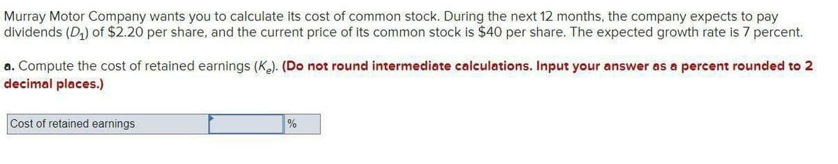 Murray Motor Company wants you to calculate its cost of common stock. During the next 12 months, the company expects to pay
dividends (D) of $2.20 per share, and the current price of its common stock is $40 per share. The expected growth rate is 7 percent.
a. Compute the cost of retained earnings (Ke). (Do not round intermediate calculations. Input your answer as a percent rounded to 2
decimal places.)
Cost of retained earnings
