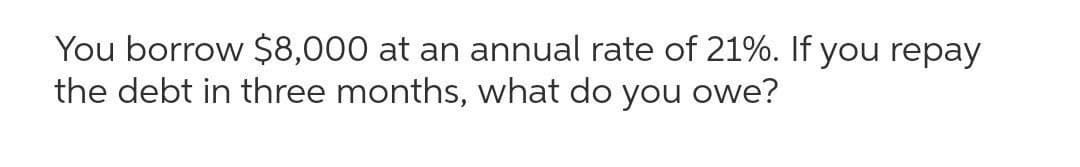 You borrow $8,000 at an annual rate of 21%. If you repay
the debt in three months, what do you owe?
