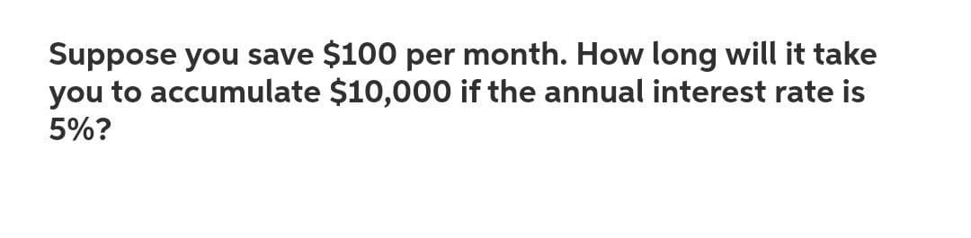 Suppose you save $100 per month. How long will it take
you to accumulate $10,000 if the annual interest rate is
5%?
