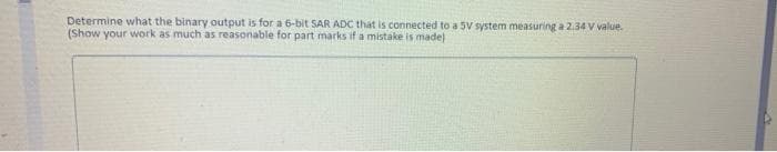 Determine what the binary output is for a 6-bit SAR ADC that is connected to a 5V system measuring a 2.34 V value.
(Show your work as much as reasonable for part marks if a mistake is made)
