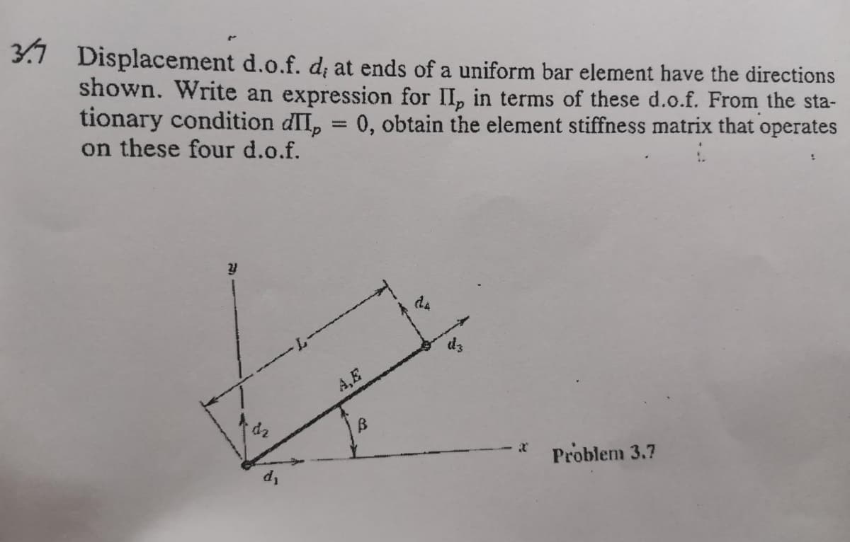 Displacement d.o.f. d; at ends of a uniform bar element have the directions
shown. Write an expression for II, in terms of these d.o.f. From the sta-
tionary condition dII, = 0, obtain the element stiffness matrix that operates
on these four d.o.f.
d4
A,E
Problem 3.7
