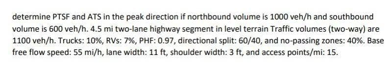 determine PTSF and ATS in the peak direction if northbound volume is 1000 veh/h and southbound
volume is 600 veh/h. 4.5 mi two-lane highway segment in level terrain Traffic volumes (two-way) are
1100 veh/h. Trucks: 10%, RVs: 7%, PHF: 0.97, directional split: 60/40, and no-passing zones: 40%. Base
free flow speed: 55 mi/h, lane width: 11 ft, shoulder width: 3 ft, and access points/mi: 15.
