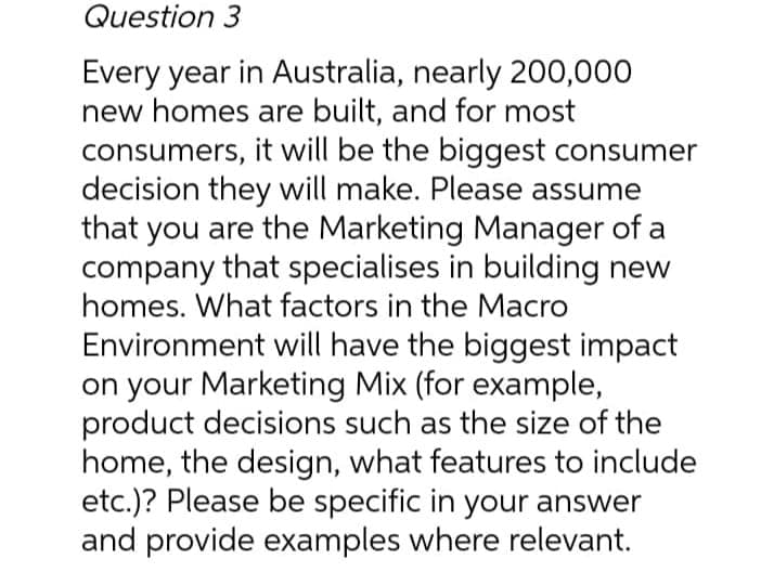 Question 3
Every year in Australia, nearly 200,000
new homes are built, and for most
consumers, it will be the biggest consumer
decision they will make. Please assume
that you are the Marketing Manager of a
company that specialises in building new
homes. What factors in the Macro
Environment will have the biggest impact
on your Marketing Mix (for example,
product decisions such as the size of the
home, the design, what features to include
etc.)? Please be specific in your answer
and provide examples where relevant.
