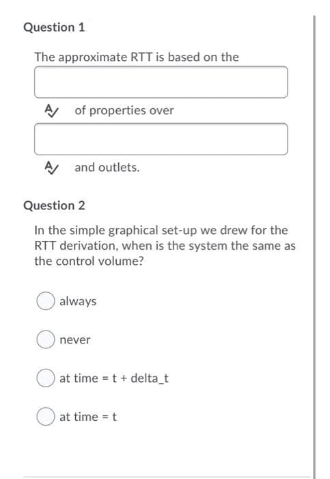 Question 1
The approximate RTT is based on the
A of properties over
A and outlets.
Question 2
In the simple graphical set-up we drew for the
RTT derivation, when is the system the same as
the control volume?
always
never
at time = t + delta_t
at time = t
