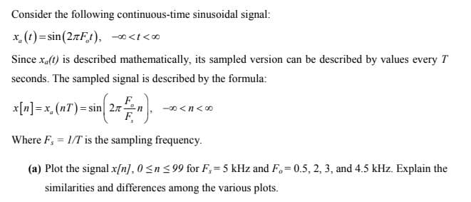 Consider the following continuous-time sinusoidal signal:
x, (t)= sin(27F1), -0<t<0
Since xa(t) is described mathematically, its sampled version can be described by values every T
seconds. The sampled signal is described by the formula:
F.
x[n] = x,(nT)= sin 27
F,
-00 <n<0
Where F, = 1/T is the sampling frequency.
%3D
(a) Plot the signal x[n], 0 <n < 99 for F,= 5 kHz and F. = 0.5, 2, 3, and 4.5 kHz. Explain the
%3D
similarities and differences among the various plots.
