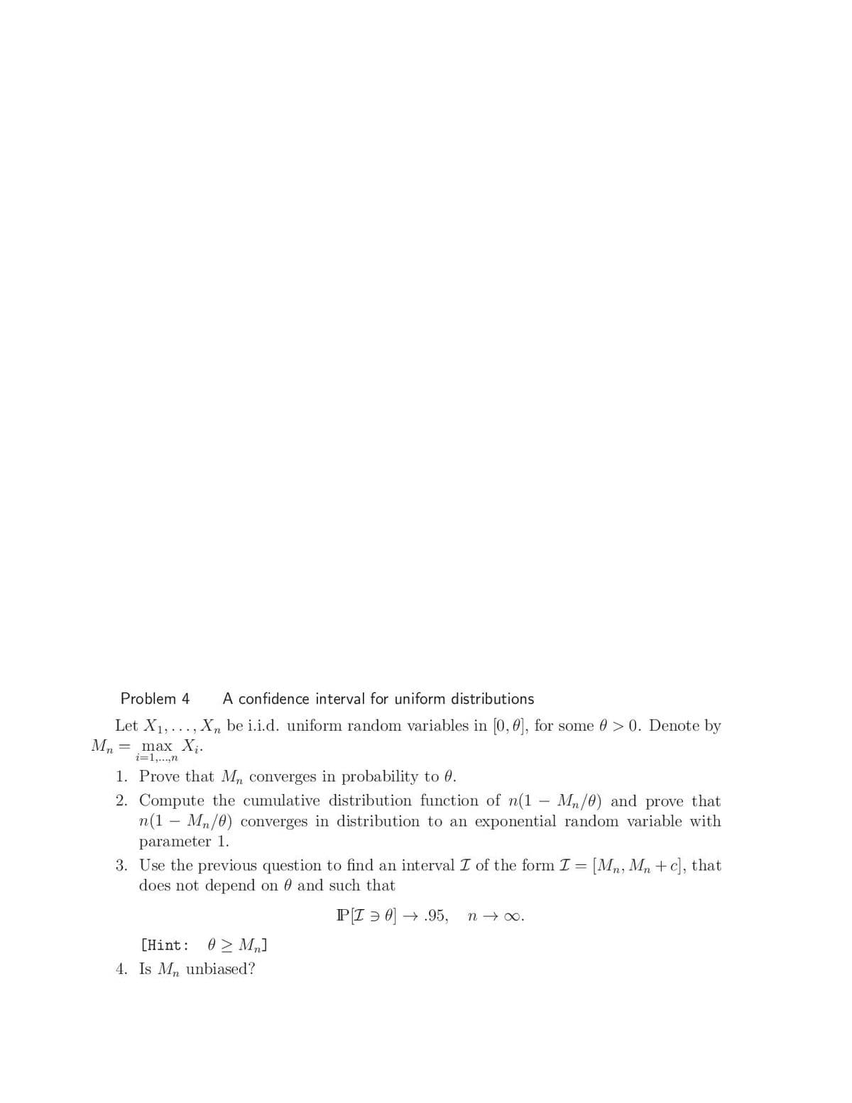 Problem 4
A confidence interval for uniform distributions
Let X1,..., X, be i.i.d. uniform random variables in [0, 0], for some 0 > 0. Denote by
max X,.
i=1,...,n
1. Prove that Mn converges in probability to 0.
2. Compute the cumulative distribution function of n(1 – Mn/0) and prove that
n(1 – Mn/0) converges in distribution to an exponential random variable with
parameter 1.
3. Use the previous question to find an interval I of the form I = [Mn, Mn +c], that
does not depend on 0 and such that
P[I > 0) -
→ .95,
n → 0.
0 > M„]
4. Is M, unbiased?
[Hint:
