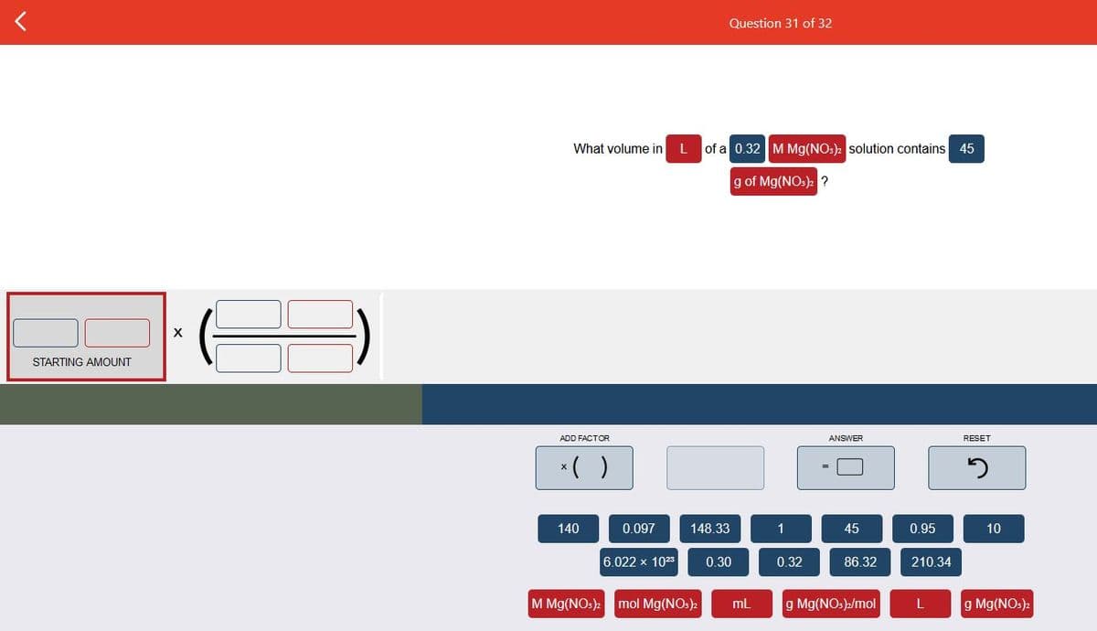 Question 31 of 32
What volume in
of a 0.32 MMg(NOs) solution contains 45
g of Mg(NOs): ?
STARTING AMOUNT
ADD FACTOR
ANSWER
RESET
*( )
140
0.097
148.33
1
45
0.95
10
6.022 x 1023
0.30
0.32
86.32
210.34
M Mg(NO:)2
mol Mg(NOs)
mL
g Mg(NOs)/mol
g Mg(NO:)2
