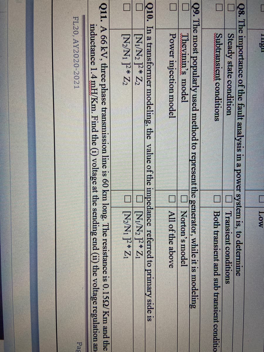 Low
Q8. The importance of the fault analysis in a power system is, to determine
Steady state condition
Subtransient conditions
O Transient conditions
O Both transient and sub transient conditio
Q9. The most popularly used method to represent the generator, while it is modeling
Thevinin's model
Power injection model
Norton's model
O All of the above
Q10. In a transformer modeling, the value of the impedance referred to primary side is
Ni/N2 ]P* Z2
[N/N1 P* Z2
O N/N2 P* Zı
O N/N1 P* Z
Q11. A 66 kV, three phase transmission line is 60 km long. The resistance is 0.152/Km and the
inductance 1.4 mH/Km. Find the (i) voltage at the sending end (ii) the voltage regulation and
Pag
FL20, AY2020-2021
