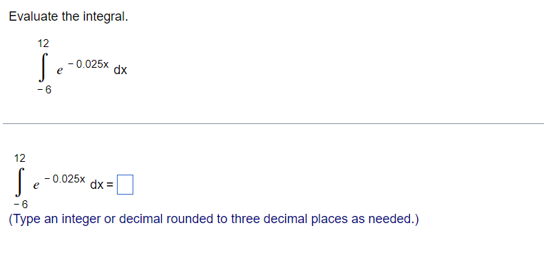 Evaluate the integral.
12
- 0.025x
e
dx
- 6
12
- 0.025x
e
dx =
- 6
(Type an integer or decimal rounded to three decimal places as needed.)
