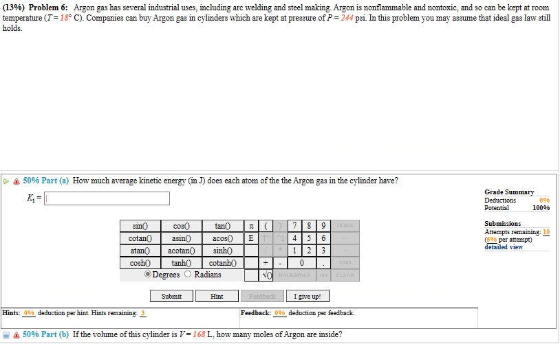 (13%) Problem 6: Argon gas has several industrial uses, including arc welding and steel making. Argon is nonflammable and nontoxic, and so can be kept at room
temperature (I = 18° C). Companies can buy Argon gas in cylinders which are kept at pressure of P = 244 psi. In this problem you may assume that ideal gas law still
holds.
50% Part (a) How much average kinetic energy (in J) does each atom of the the Argon gas in the cylinder have?
K₁=
sin()
cotan()
atan() acotan()
tanh()
cosh()
ⒸDegrees
cos
tan()
asin() acos()
sinh()
cotanh()
Radians
Hints: 0% deduction per hint. Hints remaining: 3
Submit
Hint
7
8 9 HOME
5 6
1 2 3
0
NO BACKSPACE
+
T()
EM4
Feedback
DEL
END
CLEAR
I give up!
Feedback: 0% deduction per feedback.
50% Part (b) If the volume of this cylinder is V=168 L, how many moles of Argon are inside?
Grade Summary
Deductions
Potential
0%
100%
Submissions
Attempts remaining: 10
(5% per attempt)
detailed view