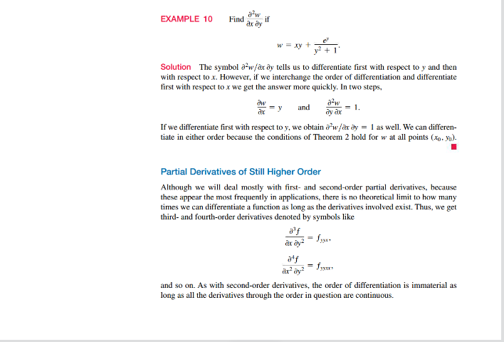 EXAMPLE 10
Find
a²w
ax ay
if
w = xy +
dw
ax
Solution The symbol aw/ax dy tells us to differentiate first with respect to y and then
with respect to x. However, if we interchange the order of differentiation and differentiate
first with respect to x we get the answer more quickly. In two steps,
² +
y and
1.
If we differentiate first with respect to y, we obtain aw/ax ay = 1 as well. We can differen-
tiate in either order because the conditions of Theorem 2 hold for w at all points (xo.).
a³f
ax ay²
a²w
ay ax
Partial Derivatives of Still Higher Order
Although we will deal mostly with first- and second-order partial derivatives, because
these appear the most frequently in applications, there is no theoretical limit to how many
times we can differentiate a function as long as the derivatives involved exist. Thus, we get
third- and fourth-order derivatives denoted by symbols like
fyyx+
aff
ax² ay²
fymes
and so on. As with second-order derivatives, the order of differentiation is immaterial as
long as all the derivatives through the order in question are continuous.