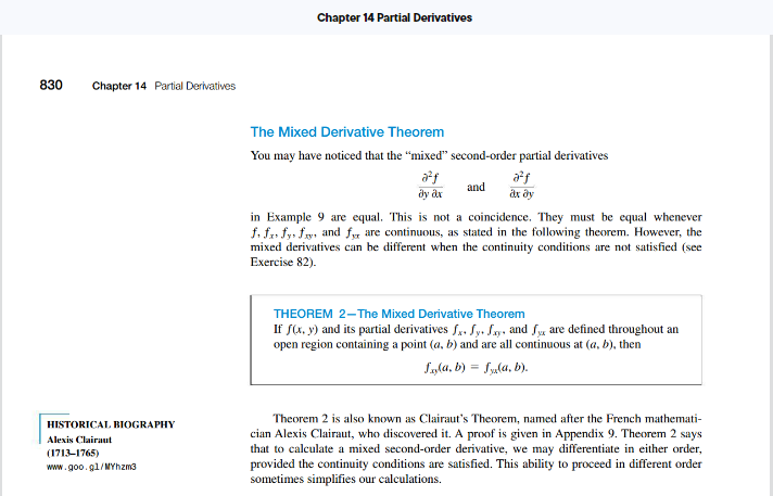 830
Chapter 14 Partial Derivatives
HISTORICAL BIOGRAPHY
Alexis Clairaut
(1713-1765)
www.goo.gl/MYhzm3
Chapter 14 Partial Derivatives
The Mixed Derivative Theorem
You may have noticed that the "mixed" second-order partial derivatives
and
a²f
ar by
dy ax
in Example 9 are equal. This is not a coincidence. They must be equal whenever
f. fr. fy fy, and for are continuous, as stated in the following theorem. However, the
mixed derivatives can be different when the continuity conditions are not satisfied (see
Exercise 82).
THEOREM 2-The Mixed Derivative Theorem
If f(x, y) and its partial derivatives f. Sy+ fxy, and fx are defined throughout an
open region containing a point (a, b) and are all continuous at (a, b), then
f(a, b) = f(a, b).
Theorem 2 is also known as Clairaut's Theorem, named after the French mathemati-
cian Alexis Clairaut, who discovered it. A proof is given in Appendix 9. Theorem 2 says
that to calculate a mixed second-order derivative, we may differentiate in either order,
provided the continuity conditions are satisfied. This ability to proceed in different order
sometimes simplifies our calculations.