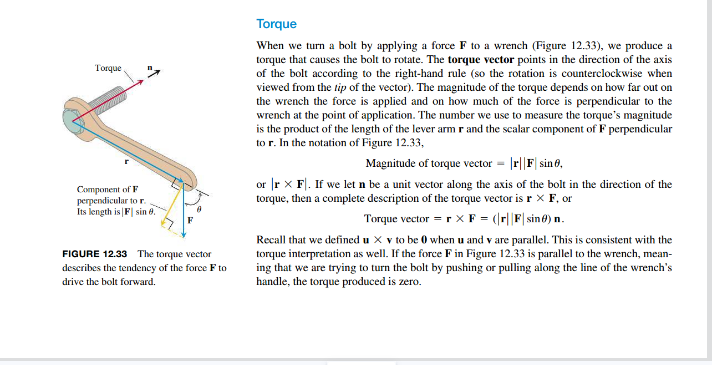 Torque
Component of F
perpendicular to r.
Its length is | F sin 8.
FIGURE 12.33 The torque vector
describes the tendency of the force F to
drive the bolt forward.
Torque
When we turn a bolt by applying a force F to a wrench (Figure 12.33), we produce a
torque that causes the bolt to rotate. The torque vector points in the direction of the axis
of the bolt according to the right-hand rule (so the rotation is counterclockwise when
viewed from the tip of the vector). The magnitude of the torque depends on how far out on
the wrench the force is applied and on how much of the force is perpendicular to the
wrench at the point of application. The number we use to measure the torque's magnitude
is the product of the length of the lever arm r and the scalar component of F perpendicular
to r. In the notation of Figure 12.33,
Magnitude of torque vector = |r||F| sin,
or r X F. If we let n be a unit vector along the axis of the bolt in the direction of the
torque, then a complete description of the torque vector is r X F, or
Torque vector = r X F = (|r||F|sin) n.
Recall that we defined u X v to be 0 when u and v are parallel. This is consistent with the
torque interpretation as well. If the force F in Figure 12.33 is parallel to the wrench, mean-
ing that we are trying to turn the bolt by pushing or pulling along the line of the wrench's
handle, the torque produced is zero.