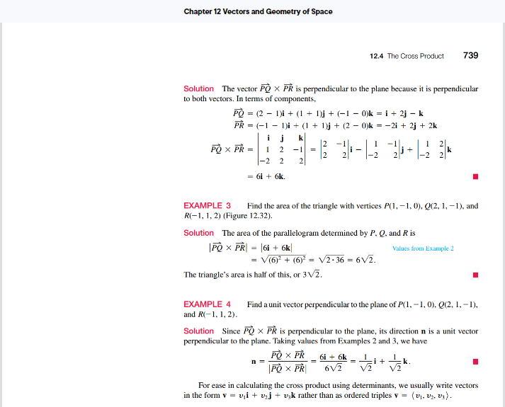 Chapter 12 Vectors and Geometry of Space
Solution The vector PÒ X PR is perpendicular to the plane because it is perpendicular
to both vectors. In terms of components,
PÒ = (2-1)i + (1 + 1)j + (−1 − 0)k = i + 2j - k
PR = (1 - 1)i + (1 + 1)j + (2 − 0)k = −2i + 2j + 2k
PO X PR =
1 2 -1
-2 2
2
= 61 + 6k.
=
12.4 The Cross Product 739
Solution The area of the parallelogram determined by P, Q, and R is
PÒ X PR| = |6i + 6k
-1
1
---12 2+2
EXAMPLE 3 Find the area of the triangle with vertices P(1,-1, 0), Q(2, 1,-1), and
R(-1, 1, 2) (Figure 12.32).
V(6)¹ + (6)² = √2-36-6√/2.
The triangle's area is half of this, or 3√₂.
n =
PÒ X PR
PÒ X PR
2
6i + 6k
6V/2
2
EXAMPLE 4 Find a unit vector perpendicular to the plane of P(1,-1,0), Q(2, 1,-1),
and R(-1, 1, 2).
k
Solution Since PQX PR is perpendicular to the plane, its direction n is a unit vector
perpendicular to the plane. Taking values from Examples 2 and 3, we have
Values from Example 2
= √2/12/²+1/2 k
For ease in calculating the cross product using determinants, we usually write vectors
in the form v = v₁ + ₂ + uşk rather than as ordered triples v = (V₁, V₂, U₂).