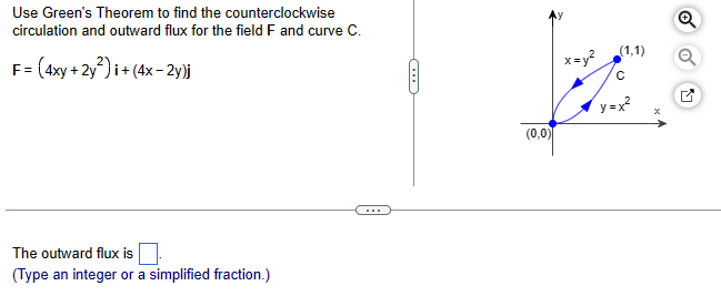 Use Green's Theorem to find the counterclockwise
circulation and outward flux for the field F and curve C.
F = (4xy + 2y²)i + (4x-2y)j
The outward flux is
(Type an integer or a simplified fraction.)
(...)
(0,0)
x=y²
(1,1)
с
y=x²
Q