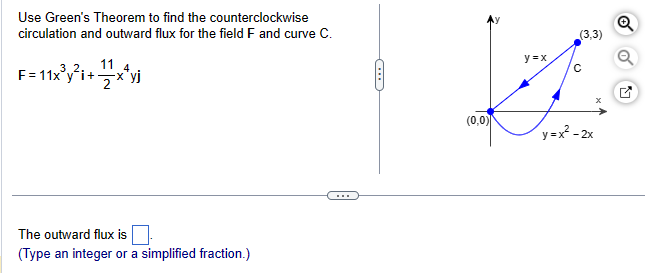 Use Green's Theorem to find the counterclockwise
circulation and outward flux for the field F and curve C.
F=11x³y²i+xªyj
4
The outward flux is
(Type an integer or a simplified fraction.)
(
(0,0)
y=x
(3,3)
с
x
y=x²-2x
Q
K