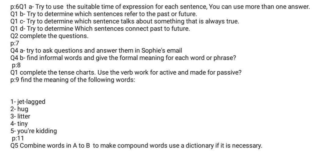 p:6Q1 a- Try to use the suitable time of expression for each sentence, You can use more than one answer.
Q1 b- Try to determine which sentences refer to the past or future.
Q1 c- Try to determine which sentence talks about something that is always true.
Q1 d- Try to determine Which sentences connect past to future.
Q2 complete the questions.
p:7
Q4 a- try to ask questions and answer them in Sophie's email
Q4 b- find informal words and give the formal meaning for each word or phrase?
p:8
Q1 complete the tense charts. Use the verb work for active and made for passive?
p:9 find the meaning of the following words:
1- jet-lagged
2- hug
3- litter
4- tiny
5- you're kidding
p:11
Q5 Combine words in A to B to make compound words use a dictionary if it is necessary.
