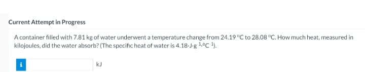 Current Attempt in Progress
A container filled with 7.81 kg of water underwent a temperature change from 24.19 "C to 28.08 °C. How much heat, measured in
kilojoules, did the water absorb? (The specific heat of water is 4.18-J-g 1.°C ).
kJ
