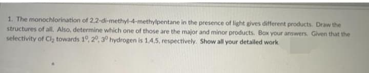 1. The monochlorination of 2,2-di-methyl-4-methylpentane in the presence of light gives different products. Draw the
structures of all, Also, determine which one of those are the major and minor products. Box your answers. Given that the
selectivity of Cl2 towards 10, 20, 3° hydrogen is 1,4.5, respectively. Show all your detailed work
