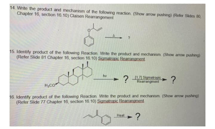 14. Write the product and mechanism of the following reaction. (Show arrow pushing) (Refer Slides 80,
Chapter 16, section 16.10) Claisen Rearrangement
15. Identify product of the following Reaction. Write the product and mechanism. (Show arrow pushing)
(Refer Slide 81 Chapter 16, section 16.10) Sigmatropic Rearrangment
1.7) Sigmatropic
? Rearrangment
hv
H3CO
16. Identify product of the following Reaction. Write the product and mechanism (Show arrow pushing)
(Refer Slide 77 Chapter 16, section 16.10) Sigmatropic Rearrangment
?
Heat
